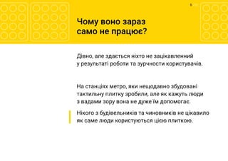6 	/ 12
Чому воно зараз
само не працює?
Дівно, але здається ніхто не зацікавленний
у результаті роботи та зурчности користувачів.
На станціях метро, яки нещодавно збудовані
тактильну плитку зробили, але як кажуть люди
з вадами зору вона не дуже їм допомогає.
Нікого з будівельників та чиновників не цікавило
як саме люди користуються цією плиткою.
 