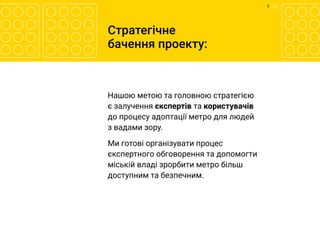 7 	/ 12
Стратегічне
бачення проекту:
Нашою метою та головною стратегією
є залучення єкспертів та користувачів
до процесу адоптації метро для людей
з вадами зору.
Ми готові організувати процес
єкспертного обговорення та допомогти
міській владі зрорбити метро більш
доступним та безпечним.
 