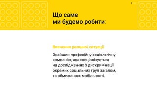 9 	/ 12
Що саме
ми будемо робити:
	 Вивчення реальної ситуації
	 Знайшли професійну соціологічну
компанію, яка спеціалізується
на дослідженнях з дискримінації
окремих соціальних груп загалом,
та обмежаннях мобільності.
 