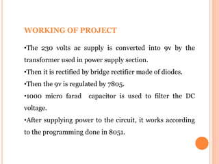 WORKING OF PROJECT
•The 230 volts ac supply is converted into 9v by the
transformer used in power supply section.
•Then it is rectified by bridge rectifier made of diodes.
•Then the 9v is regulated by 7805.
•1000 micro farad capacitor is used to filter the DC
voltage.
•After supplying power to the circuit, it works according
to the programming done in 8051.
 