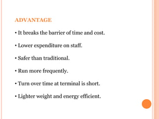 ADVANTAGE
• It breaks the barrier of time and cost.
• Lower expenditure on staff.
• Safer than traditional.
• Run more frequently.
• Turn over time at terminal is short.
• Lighter weight and energy efficient.
 
