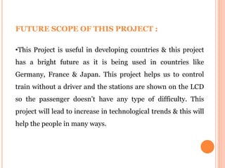 FUTURE SCOPE OF THIS PROJECT :
•This Project is useful in developing countries & this project
has a bright future as it is being used in countries like
Germany, France & Japan. This project helps us to control
train without a driver and the stations are shown on the LCD
so the passenger doesn’t have any type of difficulty. This
project will lead to increase in technological trends & this will
help the people in many ways.
 