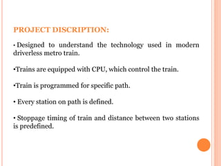 PROJECT DISCRIPTION:
• Designed to understand the technology used in modern
driverless metro train.
•Trains are equipped with CPU, which control the train.
•Train is programmed for specific path.
• Every station on path is defined.
• Stoppage timing of train and distance between two stations
is predefined.
 