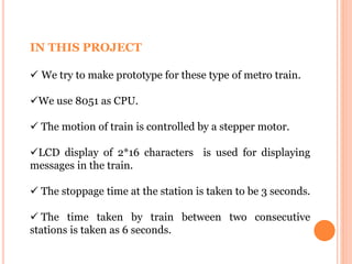 IN THIS PROJECT
 We try to make prototype for these type of metro train.
We use 8051 as CPU.
 The motion of train is controlled by a stepper motor.
LCD display of 2*16 characters is used for displaying
messages in the train.
 The stoppage time at the station is taken to be 3 seconds.
 The time taken by train between two consecutive
stations is taken as 6 seconds.
 