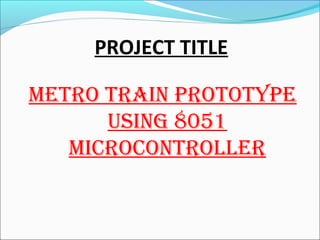 PROJECT TITLE
METRO TRAIN PROTOTYPE
USING 8051
MICROCONTROLLER
 
