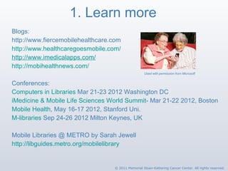 1. Learn more Blogs: http://www.fiercemobilehealthcare.com   http://www.healthcaregoesmobile.com/ http://www.imedicalapps.com/   http://mobihealthnews.com/   Conferences: Computers in Libraries  Mar 21-23 2012 Washington DC iMedicine & Mobile Life Sciences World Summit - Mar 21-22 2012, Boston Mobile Health , May 16-17 2012, Stanford Uni. M-libraries  Sep 24-26 2012 Milton Keynes, UK Mobile Libraries @ METRO by Sarah Jewell http://libguides.metro.org/mobilelibrary   Used with permission from Microsoft © 2011 Memorial Sloan-Kettering Cancer Center. All rights reserved. 