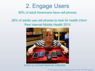 2. Engage Users 85% of adult Americans have cell phones 26% of adults use cell phones to look for health information Pew Internet Mobile Health 2010 photo by  Conrad Spencer Lilleness © 2011 Memorial Sloan-Kettering Cancer Center. All rights reserved. 