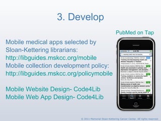 3. Develop Mobile medical apps selected by  Sloan-Kettering librarians: http://libguides.mskcc.org/mobile Mobile collection development policy: http://libguides.mskcc.org/policymobile   Mobile Website Design- Code4Lib Mobile Web App Design- Code4Lib PubMed on Tap   © 2011 Memorial Sloan-Kettering Cancer Center. All rights reserved. 