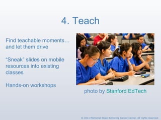 4. Teach photo by  Stanford EdTech Find teachable moments…  and let them drive “ Sneak” slides on mobile resources into existing classes Hands-on workshops © 2011 Memorial Sloan-Kettering Cancer Center. All rights reserved. 
