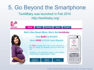 5. Go Beyond the Smartphone Text4Baby was launched in Feb 2010 http://text4baby.org/   © 2011 Memorial Sloan-Kettering Cancer Center. All rights reserved. 