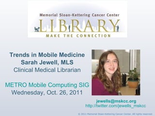 Trends in Mobile Medicine Sarah Jewell, MLS Clinical Medical Librarian METRO Mobile Computing SIG Wednesday, Oct. 26, 2011 [email_address] http://twitter.com/jewells_mskcc   © 2011 Memorial Sloan-Kettering Cancer Center. All rights reserved. 