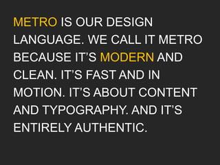 METRO IS OUR DESIGN
LANGUAGE. WE CALL IT METRO
BECAUSE IT’S MODERN AND
CLEAN. IT’S FAST AND IN
MOTION. IT’S ABOUT CONTENT
AND TYPOGRAPHY. AND IT’S
ENTIRELY AUTHENTIC.
 