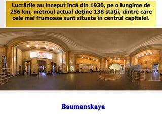 Baumanskaya Lucrările au început încă din 1930, pe o lungime de 256   km, metroul actual deţine 138 staţii, dintre care cele mai frumoase sunt situate în centrul capitalei. 
