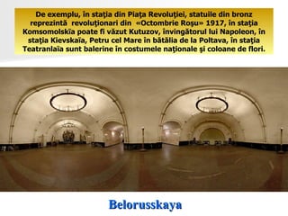Belorusskaya De exemplu, în staţia din Piaţa Revoluţiei, statuile din bronz reprezintă  revoluţionari din  «Octombrie Roşu» 1917, în staţia Komsomolskïa poate fi văzut Kutuzov, învingătorul lui Napoleon, în staţia Kievskaïa, Petru cel Mare în bătălia de la Poltava, în staţia Teatranlaïa sunt balerine în costumele naţionale şi coloane de flori. 