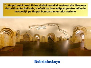 Dobrininskaya În timpul celui de-al II-lea război mondial, metroul din Moscova, datorită adâncimii sale, a oferit un bun adăpost pentru miile de moscoviţi ,  pe timpul bombardamentelor aeriene. 