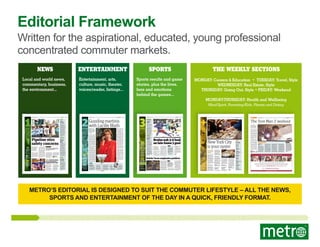 Editorial Framework

Written for the aspirational, educated, young professional
concentrated commuter markets.
NEWS

Entertainment

Local and world news,
commentary, business,
the environment...

Entertainment, arts,
culture, music, theater,
voices/reader, listings...

SPORTS

The Weekly Sections

Sports results and game
stories, plus the lives,
fans and emotions
behind the games...

MONDAY: Careers & Education • TUESDAY: Travel, Style
WEDNESDAY: Real Estate, Style
THURSDAY: Going Out, Style • FRIDAY: Weekend
Monday-Thursday: Health and Wellbeing
Mind/Spirit, Parenting/Kids, Fitness and Dating

1

SPORTS

www.metro.us
Wednesday, May 22, 2013

2

Hot dogs

Nathan’s
re-opens in
Coney Island
When Nathan’s
opened its doors quietly yesterday ahead
of a bigger grand
re-opening tomorrow,
hot dogs were still the
staple of the menu.
But the establishment
has added a raw bar
and expanded its
beverage options to
include wine and a
bigger beer selection.
Customers who want
more than the usual
hot dog and crinklecut fries can get a
dozen oysters for
$17.50, according to
the Daily News.

NEWS

2
CULTURE

EMILY JOHNSON

Pipeline stirs
safety concerns
New Yorkers march through the city to protest fracking and the coming of the Spectra pipeline. / ERIC WALTON, OCCUPY THE PIPELINE

Top 3

Trending
online at
Metro.us

1

London woman
blames unemployment on good looks

2

PHOTOS: Devastation caused by
Oklahoma tornado

3

Gerard Depardieu:
Tsarnaev brothers
more American than
Chechen

Public concern. The
new pipeline will
carry natural gas
that is extracted
from fracking.
Concerns are growing
about the planned Spectra
pipeline on the west side
of lower Manhattan, but
what some may not know
is that their concerns
may be coming too late:
The pipeline is already in
place.

The Spectra pipeline
runs along the Jersey
Shore under the Hudson
River to Gansevoort Street
and to a Con Ed power
station at 14th Street and
Ninth Avenue, according
to Sane Energy Project cofounder Denise Katzman.
According to Katzman,
the pressure of a pipeline
becomes more intense
the bigger the radius of
the pipeline. The Spectra
pipeline has a radius of 30
inches. That is the same
size as the pipeline that
exploded in San Bruno,
Calif., in 2010.

Nothing in common

“The only thing that our pipeline and the
San Bruno pipeline have in common is that
they are natural gas pipelines.”
Spectra spokesperson

Claire Donohue, Sane
Energy Project co-founder,
noted that the well-known
San Bruno pipeline accident occurred in a suburban area in California and
wreaked massive damage,
killing eight people.
A Spectra spokesperson

said that these concerns
are completely unfounded,
and that the pipeline was
“built to meet or exceed all
federal safety regulations.”

DANIELLE
TCHOLAKIAN

danielle.tcholakian@metro.us

Hate. Latest in string
of anti-gay attacks
happens in New York

Quoted

“If you are
victimized,
harassed,
assaulted—we
want to know
about it.”
Ray Kelly

A march against hate crimes took place Monday. / AARON ADLER, METRO

Early yesterday, another
hate crime occurred in
Manhattan, just days
after a man was shot by
another man shouting
homophobic slurs.
Two men were walking in SoHo when two
men started shouting
anti-gay slurs, police said.
The shouting developed

into a confrontation.
Anti-gay attacks are
up almost 70 percent this
year, according to Police
Commissioner Ray Kelly.
Kelly and Mayor
Michael Bloomberg
condemned the attacks
in a press conference
yesterday afternoon.
DANIELLE TCHOLAKIAN

Traﬃc accident

School bus
crash injures
three in
Brooklyn
Three people were
injured when a school
bus collided with a car
in Brooklyn yesterday
morning, DNAinfo.
com reported.
The crash, near
East Fifth Street and
Avenue C in Kensington, left both the
front of the bus and
driver’s side of the car
badly damaged.
Two of the injured
were taken to Kings
County Hospital while
the third was taken to
Maimonides Medical
Center. The ages and
identities of the patients have not been
released. EMILY JOHNSON
Web giant

Yahoo moves
into old NY
Times oﬃce
Yahoo Inc. announced
that its New York
employees would be
moving into the old
home of the New York
Times on 43rd Street.
The Californiabased web giant currently employs a New
York workforce of
500 people scattered
across three office
spaces across the city.
EMILY JOHNSON

Under ‘Arrested’

Get
Funke-D
up at
Metro.us
• Photos of
yesterday’s Never
Nudes Unite
convention in Times
Square
• New footage of the
upcoming season
• Two full minutes of
the best Tobias Funke
moments
• How visitors to the
Bluth banana stand
responded to the
“big yellow joint.”

www.metro.us
Weekend, May 17-19, 2013

TELEVISION

10

Guzzling martinis
with Lucille Bluth
Interview. Jessica
Walter slips right
back into the boozy
matriarch role that
made her famous
— again.
By her count, Jessica Walter has been a member of
the Screen Actors Guild for
50 years, a period of time
that encompasses a vast
body of work — dramatic
(“Grand Prix”), suspenseful
(“Play Misty for Me,” opposite Clint Eastwood), supernatural (“Dr. Strange”) and,
most recently, comedic
(“Archer”). But for Walter,
the forthcoming return of
“Arrested Development”
offers a reassuring reminder that her career has transcended not just different
genres, but different generations.
“Certainly demographically, there are probably
people who thought I was
dead,” Walter jokes.
Returning as boozy matriarch Lucille Bluth, Walter says virtually every line
of dialogue in the 15 new
episodes creator Mitchell
Hurwitz wrote has a double
(or even triple) meaning,
much like those in the 53
episodes of the show that
were broadcast during its
three seasons on Fox. But
because each episode now
focuses on a different character instead of simply following Jason Bateman’s Michael Bluth, conversational
contexts shift frequently
— a change that provided a
considerable challenge for
the cast as they navigated
Hurwitz’s latticework of
plot strands and one-liners.
“We didn’t know a whole
lot a lot of the time, which

makes it much more difficult,” she admits. “In the
end, it all worked out, but
it’s a strange way to work
because you don’t have all
of the materials.”
Still, even after a sevenyear hiatus between the
show’s cancellation and
its Netflix rebirth, Walter
says she slipped easily back
into the role. “The thing
about our show, which I
think you probably realize
from watching it, is that
the writing is so characterspecific,” she observes.
She says her maternal
instinct kicked in as soon
as she encountered actor
Tony Hale, who plays her
tragic son Buster, maimed
after he ignored a warning to beware of what he
thought somebody was
saying was Lucille. As viewers will remember, it was
really a loose seal, which
ate his hand whole.
“Once I heard Tony’s
voice and once I saw him,
there he was with the hook
and his pathetic demeanor
— he was my little Busty
again.”
Between “Arrested Development” and “Archer,”
on which she plays another alkie mom, Walter finds
herself in the midst of a
remarkable career renaissance, a fact she’s grateful
for, regardless of whether
people know her prior to
playing these cantankerous, irresistibly manipulative mothers.
“I’m so glad they think
of something,” she says
humbly. “At my age I’m
privileged that they think
of something, so it doesn’t
bother me a bit if they
think of me as Lucille.”

Quoted

“People have been
really nice — they
don’t seem to think
of Lucille as horrible,
thank God. But as
long as they’re
thinking of me, it
makes me happy.”
Walter

TODD
GILCHRIST

letters@metro.us

Flashback

Do not play
‘Misty’ for her
We did not ask Jessica
Walter about that movie
where she has sex with
Clint Eastwood. For his
1971 directorial debut
“Play Misty for Me,” Clint

3
SPORTS

SPORTS

www.metro.us
Wednesday, May 22, 2013

The Cavaliers won the
top pick in the NBA
Draft for the second
time in three years last
night.
Cleveland had a
15.6 percent chance to
win the lottery after
finishing with the
third-worst record in
the league. Orlando
had the worst record
in the league but will
pick No. 2, while the
Wizards got a nice
bonus as they moved
up to No. 3 despite
having the eighthworst record. METRO

loved ones with a knifewielding fury. She was so
good she was borderline
uncastable for years —
that’s how terrifying
her performance was.
But she’s not known for
that character as much
anymore, thankfully.

“I have
people that
are my age
and older
who know
who I am, who
remember some of my
work from the old days,”
says Walter. “Then I used

to get, ‘Wow,
my mother
really likes you.’
Then I’d get, ‘My
grandma really
likes you.’ And now I
get ‘I really like you!’ So
how can I be unhappy
about that?”

+

www.metro.us
Thursday, April 25, 2013

GOING OUT

36

Charity

Durant
donates
$1M
Oklahoma City
forward Kevin Durant
announced yesterday
he was donating $1
million to the Red
Cross in Oklahoma
after a devastating
tornado hit Moore,
Okla., on Monday
afternoon. Durant
has been with the
franchise all ﬁve
years they’ve been in
the state. The Thunder organization also
announced it would
be donating $1 million to recovery.

Online

Trending
online at
Metro.us

The Nets gave Phil
Jackson an offer he
could refuse.
Jackson told Dan
Patrick on his radio
show yesterday that
he was impressed by
what the Nets offered
him to take over as
coach — just not
enough to actually
accept.
“The Brooklyn
situation is a good
situation,” Jackson
told Patrick.
The reason Jackson
didn’t accept the
position was because
it “was coaching basically.” Jackson would
prefer to have a say in
personnel issues if he
takes over with a new
team. METRO

The Rangers now see their season slip sliding away after a late goal by the Bruins in Game 3. / GETTY IMAGES

Bruins nab 3-0 lead
on late Game 3 goal
NHL playoﬀs.
The Rangers now
face an almost
insurmountable
deﬁcit in the series.
The Rangers’ best effort
in the Eastern Conference
semifinals simply wasn’t
good enough.
As a result, a season
which began with expectations of playing meaningful games in June is one

Highlights of
Bruins-Rangers
Game 3 at MSG
Rangers notes:
Girardi earns
Tortorella’s trust
Playing the Field:
What cities should
host the Super Bowl?

Game 4
If the Rangers are going
to pull the reverse of the
infamous Yankees-Red
Sox series in 2004, they
need to start in Game 4.
The Bruins have lost after
leading by three games
before — in 2010 against
Philadelphia.
•

Bruins at Rangers
Game 4, tomorrow
at 7, CNBC

Lundqvist could not find it,
and Paille pounced on the
loose rebound.
As the Bruins celebrated, Lundqvist stared up at
the pinwheel ceiling, frustration etched on his face.
The Rangers led 1-0
through two periods on a
goal by Taylor Pyatt in the
first period. Johnny Boychuk tied in 3:10 into the
third period.

DENIS
GORMAN

Knicks’ brass emphasize positives

2
3

loss away from ending.
The Rangers trail the
Bruins in the best-of-seven
series 3-0 after dropping a
2-1 decision in Game 3 last
night at the Garden.
Daniel Paille’s goalmouth tap-in at 16:29 of
the third was the gamewinning goal.
The sequence that led to Paille’s
goal began with a Shawn
Thornton shot that hit
Henrik Lundqvist and
popped behind the goaltender. The puck never
crossed the goal line, but

Woodson wouldn’t comment on Amar’e Stoudemire’s status for
2013-14, only saying they would “play it by ear.” / GETTY IMAGES

The Knicks wrapped up
their season-ending media
obligations by ushering
head coach Mike Woodson
and president Glen Grunwald in front of the masses
at their facilities yesterday.
Neither wanted to discuss personnel decisions,
but they were eager to
heap praise on a team not
many pegged to go deep in
the postseason. Grunwald
refused to get into the specifics of what he plans on
doing with the roster this
summer, but he did allow

Quoted

“I still say that
based on where we
started and how we
assembled our team,
this was, to me, a
wonderful season.”
Mike Woodson, Knicks head coach

that changes will be made.
“[The team’s salary cap]
probably is not likely to
get under the tax thresh-

olds, but sign-and-trades
are available, although you
just can’t acquire a player
that way if you’re over the
threshold,” said Grunwald.
“We’ll see how it all plays
out. Free agency is always a
little unpredictable.”
Woodson is looking forward to stacking on another training camp to further
emphasize his schemes.
“To win our division,
[and] to secure the second
seed, people didn’t think
we could do [any] of those
things.” TONY WILLIAMS

There are 30 types of oysters on the menu at the Oyster Bar in Grand Central Terminal, which recently celebrated its centennial. / BRYAN SMITH

Top 3

Tips from
a pro

1

Start small: Chef
Sandy Ingber of
Oyster Bar in Grand
Central advises: “Blue
Points are my choice for
beginners to start with.
They’re plump and
mild, easy to eat.”

2

Get naked: “I personally like to chew an
oyster naked at ﬁrst to
get the full ﬂavor proﬁle,” says Ingber. “Then
I will put stuﬀ on top.
Always try them naked
ﬁrst and chew.”

3

Choose carefully:
When purchasing
oysters from ﬁsheries, they must come
from certiﬁed waters
and must be tagged.
Ingber’s tip for buying
directly: Look for a
tag. “Don’t buy them if
there is no tag — ask
to see it. Also, oysters
must be closed tight.
Don’t use if they’re
gapped or smell bad.”

WELLBEING

22

Fitness. RDJ’s
trainer gives us the
moves that turned
him into the hero.

No thanks

Jackson liked
oﬀer from
Brooklyn

www.metro.us
Wednesday, May 1, 2013

The ‘Iron Man 3’ workout

PLUS

1
cast her as a woman
who becomes
obsessed with his
sexy radio DJ. Walter
became cinema’s
first-ever crazed onenight stand victim,
who begins attacking him and his

28

Lottery jackpot

Cavaliers win
top pick in
NBA draft

New York City
is your oyster
Bonkers for these
bivalves? Here are
our favorite spots
to slurp ’em.
Ernest Hemingway waxed
poetic about them in his
posthumous memoir “A
Moveable Feast.” The late,
great lover Casanova was
said to eat a dozen of them
for breakfast. And scientists have confirmed that
they are indeed aphrodisiacs (as if we didn’t know).
So it’s no wonder that
oysters are as popular as
ever. Read on for our guide
to eating the best bivalves
across the city, and at great
prices to boot.

Maison Premiere
With a happy hour in
place all year round, this
Williamsburg cocktail
den boasts an impressive
oyster list of more than a
dozen fresh picks sourced
from bays across the country. For $1 each, diners can

choose from little gems
including the East End,
Montauk Pearl, Kenny’s
Malpeque and Peters Point.
Check out our interview
with new chef Lisa Giffen
on the next page.

The best part of happy
hour at The John Dory Oys-

BLT Fish Shack
Monday-Friday, 5-7 p.m.
21 W. 17th St.
212-691-1011

Crave Fishbar
Monday-Friday, 5-7 p.m.
945 Second Ave.
646-895-9585

L&W Oyster Co.

The John Dory
Oyster Bar

Ainsworth Park
Every Tuesday,
5-8 p.m.
111 E. 18th St.
212-673-2467

Cafe Tallulah
Monday-Thursday, 5-7 p.m.
and Friday-Sunday, 4-7 p.m.
240 Columbus Ave.
212-209-1055

Oﬀered Monday-Friday, 4-7 p.m.
298 Bedford Ave., 347-335-0446

At this market-driven
oyster bar, the atmosphere
and menu are decidedly
nautical. Weekday specials
include $2 oysters —
sourced from both the East
and West coasts — including hard-to-find varieties
like Belon oysters from
Maine (only 5,000 of the
zinc- and umami-packed
delicacies are harvested
each year).
Oﬀered Monday-Friday, 5-7 p.m.
254 Fifth Ave., 212-203-7772

Found!

Where to go
for $1 oysters

Dig in at Maison Premiere. / MELISSA HOM

ter Bar is that it’s offered
twice a day. Included is a
choice of a half-dozen oysters or clams and a choice
of a glass of bubbly or an
English pint of Sixpoint
Oyster Stout, a beer made
from the oyster shells
shucked at the restaurant
($18).
Oﬀered daily, 5-7 p.m. and
11 p.m. to midnight
1196 Broadway, 212-792-9000

Grand Central
Oyster Bar
At this Midtown mainstay,
executive chef Sandy
Ingber says after the late

1990s and the economic
boom, many varieties of
oyster became available
from all over the country.
Now they’re as popular as
ever. “I have 30 varieties
on my menu every day
and cannot keep them in
the house,” Ingber says.
Oyster Bar specials include
Blue Point oysters ($1.25
each) and fried oyster sliders ($8.95) in the lounge
and saloon only.
Monday-Wednesday, 4:30-7 p.m.;
Saturday, 1-5 p.m.
89 E. 42nd St., 212-490-6650

CINDY
AUGUSTINE
letters@metro.us

“Superheroes have good
bodies, even if they have
Ph.D.s,” says Brad Bose,
who would know: He’s
Robert Downey Jr.’s personal trainer. “So it was
important that Robert
was extremely fit and had
a good muscular build —
only it had to look realistic. He’s meant to be a
billionaire playboy. You
don’t want him to get too
big and end up looking
like Captain America or
The Hulk.”
Fortunately, Downey
Jr. was almost ready to
go for his third stint as
Tony Stark in the new
film opening Friday.
“He’d recently finished
filming ‘The Avengers,’
so he was in good shape,”
Bose says. “But holding
on to that muscle mass
and definition for long
periods of time isn’t easy.
He had to get ‘re-buff.’ We
were doing two-hour sessions, three to four days
a week. By the time we
were done, he’d gained
five pounds of muscle
and trimmed 10 pounds
of fat.”

ROMINA
MCGUINNESS

romina.mcguinness@metro.lu

Robert Downey Jr. is back as Tony Stark in “Iron Man 3,” opening Friday. / ZADE ROSENTHAL
The Robert Downey Jr. workout

How he got
there
“Robert’s cardio was
never an issue,” Bose
tells Metro. “A lot of
people don’t want to talk
about it, but the truth is,
he’s 48. He’s above the
curve when it comes to
being a fit individual,
but this is a young man’s
training he’s doing.”
In order to gain

On his day oﬀ

muscle bulk, Downey
Jr. spent the first month
doing traditional weight
training: push-ups,
bench presses, etc. Once
he and Bose were satisfied with his mass, they
moved on to functional
performance training, a
technique that engages
all muscle groups simultaneously: “FPT isn’t just
for aesthetics,” says Bose.
“All the exercises are

designed to get you muscular through strength.
As opposed to body
building, where you’re
working one muscle
group in isolation, FPT
gets as many muscles
and as many planes of
movement engaged at
any one time (as possible),” he explains.
The logic behind the
moves is this: “The body
functions as a unit. Every

time you’re doing an
upper-body movement,
your legs should never
be completely dormant.
The core [from the lower
part of your rib cage to
the lower part of your
hip girdle] should always
be engaged. The aim of
FPT is to do things more
dynamically. So we’ll
push sleds, we use battling ropes, sledgehammers, tires and so on.”

“Robert is constantly
doing something. But
in order to spend time
with his wife, he does
a lot of Tracy Anderson
cardio classes. And he’s
a brown belt in kung fu,
so on the opposite days
that he’s not working
with me, he’s sparring
with his coach, Eric
Oram.” Bose

healthy Eyes. Healthy Living.

The Dalloway
Daily, 5-7 p.m.
525 Broome St.
212-966-9620
Ditch Plains
Tuesdays and Wednesdays
beginning at 4 p.m., until
they run out
29 Bedford St.
212-633-0202
Greenwich Project
Monday-Friday, 5-7 p.m.
47 W. Eighth St.
212-253-9335

vision care for every stage of life
Pediatric and infant vision care | Vision therapy | Children with special needs | Learning disabilities
Adult vision care | Glaucoma treatment | Low-vision treatment | Diabetic eye care | Contact lenses

Schedule an eye exam today. Call 866-905-9922 or visit UniversityEyeCenter.org

TOY Oyster Bar
Daily, 5-7 p.m.
18 Ninth Ave. (in Gansevoort Meatpacking hotel)
MOST INSURANCE PLANS ACCEPTED

METRO’S EDITORIAL IS DESIGNED TO SUIT THE COMMUTER LIFESTYLE – ALL THE NEWS,
SPORTS AND ENTERTAINMENT OF THE DAY IN A QUICK, FRIENDLY FORMAT.

 