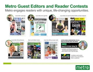 Metro Guest Editors and Reader Contests

Metro engages readers with unique, life-changing opportunities.
Guest Editor Lady Gaga

Guest Editor Karl Lagerfeld
‘SUPER’ GUIDE TO GIANTS PARADE

PHILADELPHIA

Guest Editors for Earth Day Mark Ruffalo and Kyra Sedgwick
HEY BIEBER FANS,
GIVE ESPERANZA
A REAL LISTEN

{pages 02-04}

Tuesday, May 17, 2011
www.metro.us

NEW YORK

Max 66°
Min 62°

22-05 Ditmars Blvd. Jackson Heights, NY 11372

{page 29}

REGISTER NOW AT WWW.HOMEBUYEREXPONY.COM

Tuesday, February 7, 2012
NYC’S #1 FREE DAILY

INTERVIEW
ALBUM ANSWERS SO
MANY QUESTIONS

KARL LAGERFELD

WWW.METRO.US/GAGA
VIDEO, COMMENTS
AND MORE

Fashion icon offers his thoughts and exclusive illustrations on today’s
news and entertainment We sit down one-on-one with the man himself

Nutter defeats
Milton, right?

GREEN
{pages 06-15}

HANDS

GUEST
EDITOR

Princess & Pirates
OFF

$10 *EACH ADULT

Max 73°
Min 58°

THE FATHER-SON TEAM IMAGINES OUR PLANET’S FUTURE.

TICKET IN ADVANCE

Max 45°
Min 35°

*Only Applicable on New Sales for October

All Inclusive Sunday Cruise

NEW YORK

- Puppet Show - Magician- Arts & Crafts- Live Music

NEW YORK

- Cruise Around The Statue of Liberty- Bagged Lunch
*Activities Subject to Change per Cruise.

www.KiddieCruise.com
Like Us on Facebook

Follow Us on Twitter

Ask About our Holiday Events!
MILES DIXON/METRO

news

Clinton pledge
on Libya attack
‘U.S. knew of al Qaeda link
to Benghazi killings’ {page 10}

local

Last week’s bombing
loomed over the runs.

Working full
time, but still
impoverished

NEW YORK

Monday, April 22, 2013

1.7 million New Yorkers
living in poverty {page 02}
fashion week

Updating the
rock ‘n’ roll
look at NYFW
And Rodarte somehow
makes it work {pages 34-35}

Entrepreneur, drug laws campaigner, labels U.S. policy
‘racist’ Demands fresh approach where addiction is
treated, not punished Metro’s Global Guest Editor {page 13}

going out

local

Boozy fitness
coming to NYC
Just got a good workout in?
How about a drink? {page 02}
election 2012

Could debate
save Romney?
New poll shows scale of
challenge for GOP {page 12}

Hurry, sale ends tomorrow!
Switch to Time Warner Cable Standard Internet and get a FREE Turbo upgrade
for one year when you sign up.

Still making
plans for your
Valentine’s?
Have hope, last-minute
options abound {page 38}

PAGES 16-20

NYPD beefs
up security
for weekend
races

Thursday, February 14, 2013

Call For Tickets: 212-987-9200

Thursday, October 4, 2012

Branson on drug
policy: America’s
war on blacks

WILL SMITH: ‘REMEMBER
WHERE YOU CAME FROM’

{page 27}

Halloween Party

MEET
JUSTIN
BIEBER
the love issue

To promote his new album ‘Believe Acoustic,’
Metro and Justin Bieber have teamed up to offer
one lucky reader backstage passes to his show
It’s our Valentine’s Day gift to you For details
and an exclusive interview, read on {pages 14-26}
OFFICIAL MAKEUP SPONSOR OF MERCEDES - BENZ FASHION WEEK

WILL
AND
JADEN
SMITH
GUEST STAR IN OUR EXCLUSIVE
EARTH DAY EDITION

PAGE 02

www.metro.us
t: MetroNewYork | f: MetroNewYork

Are you on
edge since
last week’s
bombing?
We offer tips for coping
with terror-related stress.
PAGE 29

Welcome to
the cinema,
turn on
your phones
New technology promises
to get you in on the action.
PAGE 27

Jets pull
the trigger,
deal Revis to
Buccaneers
The best defender in team
history is now gone.
PAGE 34

WINNER
E
RAC FOR S

Justin Dowd, representing the US,
won the Metro Race for Space!
T

ME
TR

O

MI
LI

NYC’S #1 FREE DAILY NEWSPAPER

SORRY, GENTS, JACKMAN NOT INTO MEN

10/14 and10/28

COURTNEY SACCO/METRO

IS

A Princess & Pirate Adventure

‘I WILL NEVER
FORGET TODAY’

07

THURSDAY, APRIL 26, 2012

SKY

{page 27}

Guest Stars Will and Jaden Smith

NYC’s #1 FREE DAILY

CE
PA

Meet Justin Bieber Contest
letters@metro.us

NYC’S #1 FREE DAILY NEWSPAPER

TAYLOR KITSCH TALKS
‘BANG BANG CLUB’
TRIBECA FILM
FESTIVAL {page 22}

Kyra
ck
Sedgwi

news

letters@metro.us

DON’T BE JEALOUS:
REESE SAYS KISSING
HIM WAS NASTY
FILMS {page 19}

On Earth Day, a look at the
environmental issues affecting our city
Mark Ruffalo serves as guest editor

Your Chance to Win a
St. Pete/Clearwater Winter Escape
Register at LandInSand.com

Weather could have an impact
on today’s primaries {page 04}

Guest Editor Richard Branson

WHAT’S TYLER PERRY
HAVE TO DO TO GET
A LITTLE RESPECT?
FILMS {page 18}

New York’s going

THE WORLD
IS IN YOUR

DRESSING GAGA
THE STYLE GENIUS
BEHIND THE ICON {page 10}

Mother Monster is Metro’s guest editor
Her early insecurity, and how she learned to love herself
Fans or money? Fans, she says — always

NEW YORK
April 22-24, 2011
www.metro.us

April 20-22, 2012
NYC’S #1 FREE DAILY

Stop buying
plastic water bottles
and invest in a
canvas shopping bag
This Earth Day,
it’s all up to small
changes you can
make {pages 08-10, 14-22}

IN HER OWN WORDS
LADY GAGA: THOSE
WHO INSPIRE ME {page 12}

‘Let identity be
your religion’

WEEKEND

WEEKEND
NEW YORK

TODAY’S GUEST EDITOR:

{pages 06-07}

LONGER TH
E
NO

BORN
THIS
WAY

ARNOLD: THE DECEIVENATOR

ONE-MAN SHOW
’MELO IS ALL THE
KNICKS HAVE {page 29}

Max 51°
Min 33°

Physics student from Boston beats hundreds for ticket to outer space
Justin Dowd to undergo training for space flight scheduled for 2014

Justin Dowd from Worcester,
Mass., has won the Race for
Space, the global competition
to select one Metro reader to
travel into space.
Dowd, 22, beat thousands of
candidates from across the
globe to win a the coveted oncein-a-lifetime ticket on board
XCOR Lynx, the first generation
rocket-powered spaceplane currently being built by leading
spaceflight company SXC.
Dowd has both the mental
and physical smarts needed to
be a perfect astronaut. Dowd,
a physics and maths under-

graduate at Boston’s Northeastern University, wowed the
judging panel with his stunning chalkboard stop motion
video on Einstein’s theory of
relativity. Meanwhile, Dowd
has been training for a grueling 12-mile endurance obstacle course race.
“My motivation for him is
that he really provides an
amazing package in the combined qualities of scientific
background, artistic qualities,
dedication and the gift to tell
a fascinating story,” Harry Van
Hulten, test pilot with SXC

and global jury member that
selected Dowd.
“He is absolutely unique.
He taught me things in his
video that I didn’t understand
as well as I do now. He really
blew me away with that. I
can’t think of any better ambassador to tell the story about
this space trip than him.”
Dowd will receive astronaut training ahead of the
trip scheduled for 2014. The
“civilian astronaut” will be
able to chronicle his preparations and space flight itself in
a series of reports published

in Metro across the globe.
In reacting to the news,
Dowd told Metro, “I’m the
luckiest guy in the world and
for about 20 minutes, I’ll be the
luckiest guy in outer space!”
Dowd added that it’s “an
absolute honor” to be the part
of the world’s first space mission to be launched by a newspaper. “To say this is a once-ina-lifetime event is an understatement. This is the first
time ever this sort of mission
is happening and I am elated
to be a part of history.”

Candidates submitted descriptions on
why they were perfectly suited for a
space mission to win a trip into space.

Justin Dowd of Worcester, Mass., won Metro’s
contest to take a trip to space.

METRO

Got Psoriasis?
You could receive free
Enbrel® for 1 year!
Candidates submit photos
Rockefeller University Hospital is looking for
volunteers to participate in a new research study
with Enbrel®**.
We are looking for:

yearly to win a trip wherever
Metro is published.

What the study involves:

Experience at:
For additional information, please contact
our Recruitment Specialist at
1-800-RUCARES or email us at
RUCARES@Rockefeller.edu

212.226.3413

PANDORA Gift Set
April 26th–May 13th
Buy the PANDORA Cherished Mother’s
Gift Set (one PANDORA clasp bracelet,
two sunburst clips, the MOM charm, and
a charm valued at $35 or less) for $200.*
*Good while supplies last. See our store for details.

 