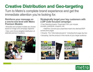 Creative Distribution and Geo-targeting
Turn to Metro’s complete brand experience and get the
immediate attention you’re looking for.
Reinforce your message on
a one-to-one level with Metro
Premium Models:

• Branded and scripted models are chosen
based on image and campaign objective
• Geo- and chrono-targeted distribution at
selected premium locations

Strategically target your key customers with
a ZIP code focused campaign:

• Free Standing Inserts: Preprinted FSI’s can include
circulars, postcards, coupons, etc.
• WePrint: Convert your preprinted insert into stitched ROP
consecutive pages
• Onserts: The “informational post-it,” including front page sky box
• Sampling: Get the product in the hands of your target audience

POLITICS
SOTOMAYOR LOSES
WITH COURT
MY STYLE
THE FASHION SENSE
OF A THRILLER

POLITICS
SOTOMAYOR LOSES
WITH COURT

ADVERTISMENT

RANGERS GIVE
UP ON GOMEZ
SPORTS

MY STYLE
THE FASHION SENSE
OF A THRILLER

ADVERTISMENT

RANGERS GIVE
UP ON GOMEZ
SPORTS
SALES EDITION

SALES EDITION

www.metro.us

www.metro.us

Min 50°

Min 50°

Senate seat up
for grabs (still)

Michael Jackson

Thousands
honor the
King of Pop
Fans gather by the thousand to say goodbye What it
means to the devoted, what
will they do now?

lawsuit Republicans no longer hold a majority of votes Senate remains in
limbo McNamara said a court shouldn’t rule on a power dispute in the Legislature
J.B. NICHOLAS/METRO

Elections. Showing their true colors

Finally, senate
seat for Frankin

Tear
Senate seat up the onsert off!
for grabs (still)
Michael Jackson

Thousands
honor the
King of Pop

J.B. NICHOLAS/METRO

Elections. Showing their true colors

Finally, senate
seat for Frankin
the election, Al
Frankin takes his
seat

the election, Al
Frankin takes his
seat

A whiﬀ of
McDreamy

A whiﬀ of
McDreamy

textpoll

textpoll

Do you think Ruth Madoﬀ Truely feels like
a victim or is she building her own defense?

Do you think Ruth Madoﬀ Truely feels like
a victim or is she building her own defense?

A: She’s a victim B: She was in on it

A: She’s a victim B: She was in on it
Texting you answer, A or B to

Fans gather by the thousand to say goodbye What it
means to the devoted, what
will they do now?

lawsuit Republicans no longer hold a majority of votes Senate remains in
limbo McNamara said a court shouldn’t rule on a power dispute in the Legislature

Texting you answer, A or B to

enters

enters

Mir Hossein Mousavi supporters show ﬁngers painted green (Mousavi’s campaign color), after the Iranian elections yesterday. {page 11}

Mir Hossein Mousavi supporters show ﬁngers painted green (Mousavi’s campaign color), after the Iranian elections yesterday. {page 11}
See our Voices page for poll results and terms and conditions

See our Voices page for poll results and terms and conditions

 