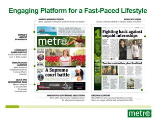 Engaging Platform for a Fast-Paced Lifestyle
News not Views

Award-winning Design

Concise, unbiased editorial on subjects readers care about.

Metro upgraded it’s design! It is still in full color and stapled.

YOU ARE WOMAN,
WE HEAR YOU ROAR

Fly direct daily from
JFK to Aruba

World’s
Largest
Newspaper

GET A SURFER BOD WITH OUR SPECIAL SECTION.

aruba.com/delta

© 2013 Aruba Tourism Authority

PAGES 23-26

1
NEWS

NEW YORK

Tuesday, May 7, 2013
www.metro.us | t: MetroNewYork | f: MetroNewYork

Community
based content
on the issues that matter
most to Metro readers.

Unduplicated
audience
Metro reaches an
unduplicated audience
of young, affluent,
urbanites.

Learn about
food from a
10-year-old
PAGE 21

Top 3

‘Red Moon’
will define
the summer
PAGES 16-17

The Finger
Lakes are
for fun
PAGE 20

1

Video: Burger
King’s Hands Free
Whopper Holder is
a real thing. A real,
really gross thing.

Leah McSweeney wears one of her Supreme Bitch T-shirts. Sales exploded when Rihanna
wore a hat with the logo while she was on vacation. / BESS ADLER, RIHANNA’S FACEBOOK

A Supreme
court battle
THOUSANDS OF COURSES.

State University of New York

A MILLION REASONS.

Fashion Institute of Technology

Where creativity gets down to business.

Damani Lomas
Accessories Design

Fair wage. Intern
Justice says it
is ﬁling several
lawsuits this
summer over
unpaid internships.
After 10-hour days photographing for look books
and adding to a website for
a fashion designer, Erica
van Rabenswaay, 24, wondered whether she should
be paid for her internship.
Van Rabenswaay sued
designer Norma Kamali
last week, saying the company violated federal labor
laws by requiring her to
work full-time without
pay.
For three months, her
only compensation was a
MetroCard, she said.
She took the internship understanding it was
unpaid, she said. Instead
of mentorship or training,

she alleged in the lawsuit,
which demands back wages, van Rabenswaay said
what was an “apprenticeship” was instead helping
Kamali, for free.
Her court filing is only
the beginning. Intern Justice, a group that helps
interns sue employers,
warns it is the first of similar lawsuits they will issue.
“Young people think
they are getting a toehold
in their chosen profession,” Maurice Pianko, the
founder of Intern Justice,
said. “Many employers are
just looking for free labor.”
Ultimately, the designer hired van Rabenswaay
-— for a month, she said,
when she was abruptly
fired. She soon spotted
an advertisement seeking
another “apprentice,” she
said, but offering no pay.

ALISON
BOWEN

alison.bowen@metro.us

3

Gunman is on the
loose after shooting three

Quoted

EARN UP TO 12 CREDITS THIS SUMMER
STUDY EVENINGS, WEEKENDS, AND ONLINE

#147

TAKE AFFORDABLE CREDIT AND NONCREDIT COURSES

Learning how to design chic sundresses,
rather than just wear them.

ﬁtnyc.edu/metro

REGISTER NOW

Innovative advertising executions
Metro offers premium and integrated options
for advertisement placement.

James King

Erica van Rabenswaay, right, is suing designer Norma Kamali, left. / GETTY IMAGES

Teacher evaluation plan finalized

Video: Brits take
oﬀense with Ikea
garden gnome ad

“There are strong
measures to help
remove ineﬀective teachers and
principals, but
let’s be clear: New
York is not going
to ﬁre its way to
academic success.”

2

Fighting back against
unpaid internships

2

Survival of the ﬁttest. Leah McSweeney is being sued by streetwear
line Supreme for infringing on the brand with her Supreme Bitch
T-shirt. Two of a kind. “I’ve never claimed to be original,” she says. PAGE 04

Quick and
Informative Read
Metro is designed
to be read within
the average
commuter time.

Trending
online at
Metro.us

NEW YORK

www.metro.us
Monday, June 3, 2013

Dennis Walcott will head the new system. / GETTY IMAGES

Public safety

City oﬀers free
self-defense
classes after
hate crimes
The City Council is offering free self-defense
training throughout the
city in light of a recent
spike in reports of hate
crimes.
The training will
teach violence prevention strategies and

New York City public
schools finally have
a teacher evaluation
system, handed down
by Commissioner James
King at the State Department of Education.
Gov. Andrew Cuomo
charged the state DOE
with coming up with a
plan by June 1 after the
city’s Department of
Education and the United
Federation of Teachers

failed to agree on a plan
on their own.
At the Celebrate Israel
Parade, Mayor Michael
Bloomberg called King’s
plan “a huge rebuff to the
UFT’s obstructionism.”
However, Michael
Mulgrew, the teachers’
union president, expressed satisfaction.
“The New York City
Department [of Education]
will not be able to fire its

way to a great school system,” Mulgrew told NY1.
With King’s evaluation system, 40 percent of
teacher evaluations will
be based on student performance, and 60 percent
on other measures.
According to NY1,
teachers who get the
lowest rating two years in
a row can be fired, even
with tenure.
DANIELLE TCHOLAKIAN

Underground

safety tips to the LGBT
community, according
to the council.
The first class will
take place at 4 p.m. on
Saturday, June 8, at the
LGBT Center.
Other classes will
soon be added.
Interested New
Yorkers can register by
calling 212-788-5613
or emailing events@
council.nyc.gov
DANIELLE TCHOLAKIAN

Second Avenue
subway has bad
track record
Residents near dig sites
have long complained
about the disruption
caused by Second Avenue subway construction, which began in
2007. A Daily News
investigation has now
uncovered a series of
safety violations by con-

Subway blasting / GETTY IMAGES

Original Content
90% of Metro’s news is produced by Metro journalists.
Metro has a larger editorial staff worldwide than CNN.

tractors at the tunnels
on the east side.
Within the last two
years, investigations
have turned up 18
safety violations.
Violations have
involved hitting live gas
lines, exposure to silica
dust, improper handling
of contaminated soil
and a “controlled” blast
that sent debris shooting six stories high.
EMILY JOHNSON

 
