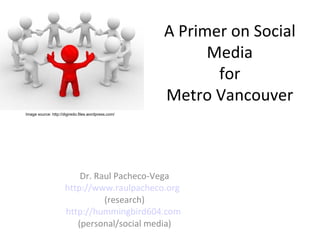 A Primer on Social
                                                           Media
                                                            for
                                                     Metro Vancouver
Image source: http://digiredo.files.wordpress.com/




                          Dr. Raul Pacheco-Vega
                      http://www.raulpacheco.org
                                (research)
                      http://hummingbird604.com
                         (personal/social media)
 