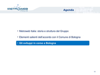 Agenda
10
• Metroweb Italia: storia e struttura del Gruppo
• Elementi salienti dell’accordo con il Comune di Bologna
• Gli sviluppi in corso a Bologna
 