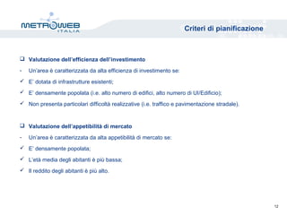 Criteri di pianificazione
 Valutazione dell’efficienza dell’investimento
- Un’area è caratterizzata da alta efficienza di investimento se:
 E’ dotata di infrastrutture esistenti;
 E’ densamente popolata (i.e. alto numero di edifici, alto numero di UI/Edificio);
 Non presenta particolari difficoltà realizzative (i.e. traffico e pavimentazione stradale).
 Valutazione dell’appetibilità di mercato
- Un’area è caratterizzata da alta appetibilità di mercato se:
 E’ densamente popolata;
 L’età media degli abitanti è più bassa;
 Il reddito degli abitanti è più alto.
12
 