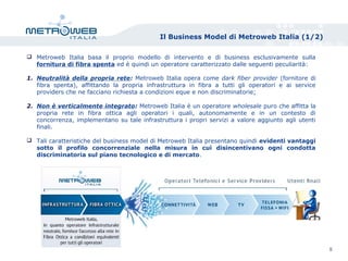 Il Business Model di Metroweb Italia (1/2)
 Metroweb Italia basa il proprio modello di intervento e di business esclusivamente sulla
fornitura di fibra spenta ed è quindi un operatore caratterizzato dalle seguenti peculiarità:
1. Neutralità della propria rete: Metroweb Italia opera come dark fiber provider (fornitore di
fibra spenta), affittando la propria infrastruttura in fibra a tutti gli operatori e ai service
providers che ne facciano richiesta a condizioni eque e non discriminatorie;
2. Non è verticalmente integrato: Metroweb Italia è un operatore wholesale puro che affitta la
propria rete in fibra ottica agli operatori i quali, autonomamente e in un contesto di
concorrenza, implementano su tale infrastruttura i propri servizi a valore aggiunto agli utenti
finali.
 Tali caratteristiche del business model di Metroweb Italia presentano quindi evidenti vantaggi
sotto il profilo concorrenziale nella misura in cui disincentivano ogni condotta
discriminatoria sul piano tecnologico e di mercato.
5
 