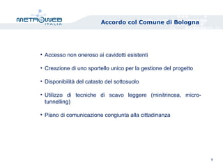 Accordo col Comune di Bologna
9
• Accesso non oneroso ai cavidotti esistenti
• Creazione di uno sportello unico per la gestione del progetto
• Disponibilità del catasto del sottosuolo
• Utilizzo di tecniche di scavo leggere (minitrincea, micro-
tunnelling)
• Piano di comunicazione congiunta alla cittadinanza
 