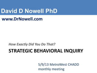 David D Nowell PhD
www.DrNowell.com
STRATEGIC BEHAVIORAL INQUIRY
How Exactly Did You Do That?
5/9/13 MetroWest CHADD
monthly meeting
 
