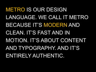 METRO IS OUR DESIGN
LANGUAGE. WE CALL IT METRO
BECAUSE IT’S MODERN AND
CLEAN. IT’S FAST AND IN
MOTION. IT’S ABOUT CONTENT
AND TYPOGRAPHY. AND IT’S
ENTIRELY AUTHENTIC.
 