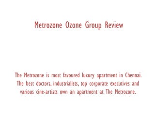 Metrozone Ozone Group Review
The Metrozone is most favoured luxury apartment in Chennai.
The best doctors, industrialists, top corporate executives and
various cine-artists own an apartment at The Metrozone.
 