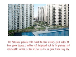 The Metrozone provided with round-the-clock security, guest suites, 24
hour power backup, a million sq.ft integrated mall in the premises and
innumerable reasons to stay fit, you can live on your terms every day.