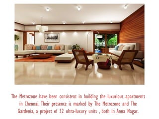 The Metrozone have been consistent in building the luxurious apartments
in Chennai. Their presence is marked by The Metrozone and The
Gardenia, a project of 32 ultra-luxury units , both in Anna Nagar.