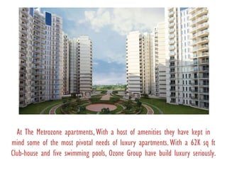 At The Metrozone apartments,With a host of amenities they have kept in
mind some of the most pivotal needs of luxury apartments.With a 62K sq ft
Club-house and five swimming pools, Ozone Group have build luxury seriously.