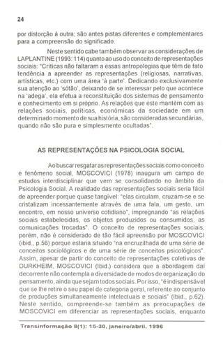 I
I
24
por distorção à outra; são antes pistas diferentes e complementares
para a compreensão do significado.
Nestesentidocabetambém observar asconsideraçõesde
LAPLANTINE(1993: 114)quantoaousodoconceitoderepresentações
sociais: "Críticas não faltaram a essas antropologiasque têm de fato
tendência a apreender as representações (religiosas, narrativas,
artísticas, etc.) com uma área 'à parte'. Dedicando exclusivamente
sua atenção ao 'sótão', deixando de se interessar pelo que acontece
na 'adega', ela efetua a reconstituição dos sistemas de pensamento
e conhecimento em si próprio. As relações que este mantém com as
relações sociais, políticas, econômicas da sociedade em um
determinado momentodesuahistória,sãoconsideradassecundárias,
quando não são pura e simplesmente ocultadas".
AS REPRESENTAÇÕES NA PSICOLOGIA SOCIAL
Ao buscarresgatarasrepresentaçõessociaiscomoconceito
e fenômeno social, MOSCOVICI (1978) inaugura um campo de
estudos interdisciplinar que vem se consolidando no âmbito da
Psicologia Social. A realidade das representações sociais seria fácil
de apreender porque quase tangível: "elas circulam, cruzam-se e se
cristalizam incessantemente através de uma fala, um gesto, um
encontro, em nosso universo cotidiano", impregnando "as relações
sociais estabelecidas, os objetos produzidos ou consumidos, as
comunicações trocadas". O conceito de representações sociais,
porém, não é considerado de tão fácil apreensão por MOSCOVICI
(ibid., p.56) porque estaria situado "na encruzilhada de uma série de
conceitos sociológicos e de uma série de conceitos psicológicos".
Assim, apesar de partir do conceito de representações coletivas de
DURKHEIM, MOSCOVICI (Ibid.) considera que a abordagem daí
decorrente nãocontemplaa diversidadede modosde organização do
pensamento,aindaquesejamtodossociais.Porisso,"éindispensável
que se lhe retire o seu papel de categoria geral, referente ao conjunto
de produções simultaneamente intelectuais e sociais" (Ibid., p.62).
Neste sentido, compreende-se também as preocupações de
MOSCOVICI em diferenciar as representações sociais, enquanto
Transinformação8(1): 15-30, janeiro/abril, 1996
--
 