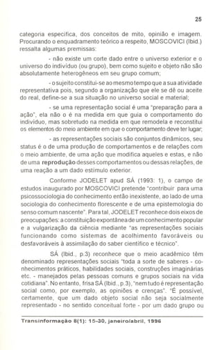 25
categoria específica, dos conceitos de mito, opinião e imagem.
Procurando o enquadramentoteórico a respeito, MOSCOVICI (Ibid.)
ressalta algumas premissas:
- não existe um corte dado entre o universo exterior e o
universo do indivíduo (ou grupo), bem como sujeito e objeto não são
absolutamente heterogêneos em seu grupo comum;
-osujeitoconstitui-seaomesmotempoque asuaatividade
representativa pois, segundo a organização que ele se dê ou aceite
do real, define-se a sua situação no universo social e material;
- se uma representaçãosocial é uma "preparação para a
ação", ela não o é na medida em que guia o comportamento do
indivíduo, mas sobretudo na medida em que remodela e reconstitui
os elementosdomeioambienteemque ocomportamentodeveter lugar;
-as representaçõessociais são conjuntos dinâmicos, seu
status é o de uma produção de comportamentos e de relações com
o meio ambiente, de uma ação que modifica aqueles e estas, e não
de uma reprodução dessescomportamentosoudessasrelações,de
uma reação a um dado estímulo exterior.
Conforme JODELET apud SÁ (1993: 1), o campo de
estudosinaugurado por MOSCOVICI pretende "contribuir para uma
psicossociologiado conhecimento então inexistente, ao lado de uma
sociologia do conhecimento florescente e de uma epistemologia do
sensocomum nascente".Paratal, JODELET reconhecedoiseixos de
preocupações:aconstituiçãoexpontâneadeumconhecimentopopular
e a vulgarização da ciência mediante "as representações sociais
funcionando como sistemas de acolhimento favoráveis ou
desfavoráveis à assimilação do saber científico e técnico".
SÁ (Ibid., p.3) reconhece que o meio acadêmico têm
denominado representações sociais "toda a sorte de saberes - co-
nhecimentos práticos, habilidades sociais, construções imaginárias
etc. - manejados pelas pessoas comuns e grupos sociais na vida
cotidiana".Noentanto, frisa SÁ (Ibid.,p.3),"nemtudo é representação
social como, por exemplo, as opiniões e crenças". "É possível,
certamente, que um dado objeto social não seja socialmente
representado - no sentido conceitual forte - por um dado grupo ou
Transinformac;ão 8(1): 15-30, janeiro/abril, 1996
 