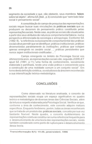 26
segmento da sociedade e que, não obstante, seus membros falem
sobre tal objeto", afirma SÁ (Ibid., p.3) concluindo que "nem todo falar
social é pensamento social".
Aconsolidação do campo de pesquisa das representações
sociais requer buscar suas vinculações às práticas sociais que as
produzem ou decorrem do pensamento prático constituído pelas
representações sociais. Neste caso, as práticas sociais são visualizadas
a partir dos seus atributos de natureza comportamental básica, numa
perspectiva diferenciada da sociologia e antropologia.Conforme SÁ
(1992:6), "areferência exclusivamentecomportamental das práticas
sociaisdevepermitir queseidentifique:práticasinstitucionais;práticas
desenvolvidas paralelamente às instituições; práticas que estejam
apenas emergindo no cenário social...; práticas persistentes que
nunca sejam institucionais-codificadas ...".
Campo emergente no âmbito da Psicologia Social nos
últimostrinta anos,asrepresentaçõessociaissão,segundoJODELET
apud SÁ (1991, p.11),"uma forma de conhecimento, socialmente
elaborada e partilhada, tendo uma visão prática e concorrendo para
a construção de uma realidade comum a um conjunto social". Em
torno destadefinição sintética,osestudiososdaáreatem reconhecido
a sua intensificação teórico-metodológica.
CONCLUSÕES
Como observado na literatura analisada, o conceito de
representações sociais ocupa um espaço significativo no quadro
teórico e metodológico de diversas áreasdas Ciências Sociais, além
da leitura a respeitoelaboradapela PsicologiaSocial.Verifica-se que,
conforme a área de conhecimento, este conceito adquire matizes
específicos. Enquantofenômeno, porém,todasasáreasreconhecem
que setrata de umprodutodas práticas sociais, conceito porsuavez
bastante flexível. Neste quadro, o conceito durkheimiano de
representaçõescoletivasconstitui-senuma referênciafrequente para
o desenvolvimento de umateoria das representaçõessociais, sendo
tambémconsideradocomopontoderupturaparaodesmJY.olvlmento. .....
dessa teoria.
Transinformação8(1): 15-30, janeiro/abril, 1996
----
 