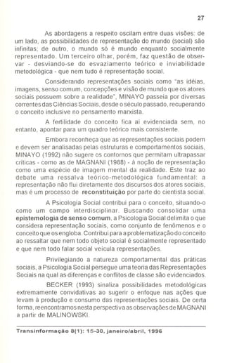 27
As abordagens a respeito oscilam entre duas visões: de
um lado, as possibilidades de representação do mundo (social) são
infinitas; de outro, o mundo só é mundo enquanto socialmente
representado. Um terceiro olhar, porém, faz questão de obser-
var - desviando-se do esvaziamento teórico e inviabilidade
metodológica -que nem tudo é representação social.
Considerando representações sociais como "as idéias,
imagens,senso comum, concepçõese visão de mundo que os atores
sociais possuem sobre a realidade", MINAYO passeia por diversas
correntesdas CiênciasSociais,desdeoséculopassado,recuperando
o conceito inclusive no pensamento marxista.
A fertilidade do conceito fica aí evidenciada sem, no
entanto, apontar para um quadro teórico mais consistente.
Embora reconheçaque as representaçõessociais podem
e devem ser analisadas pelas estruturas e comportamentos sociais,
MINAYO (1992) não sugere os contornos que permitam ultrapassar
críticas - como as de MAGNANI (1988) - à noção de representação
como uma espécie de imagem mental da realidade. Este traz ao
debate uma ressalva teórico-metodológica fundamental: a
representaçãonão flui diretamente dos discursosdos atores sociais,
mas é um processode reconstituição por parte do cientista social.
A Psicologia Social contribui para o conceito, situando-o
como um campo interdisciplinar. Buscando consolidar uma
epistemologia de senso comum, a PsicologiaSocial delimita o que
considera representação sociais, como conjunto de fenômenos e o
conceitoqueosengloba.Contribuiparaaproblematizaçãodo conceito
ao ressaltar que nem todo objeto social é socialmente representado
e que nem todo falar social veicula representações.
Privilegiando a natureza comportamental das práticas
sociais,a Psicologia Social persegueumateoria das Representações
Sociais naqual asdiferenças e conflitos de classesão evidenciados.
BECKER (1993) sinaliza possibilidades metodológicas
extremamente convidativas ao sugerir o enfoque nas ações que
levam à produção e consumo das representaçõessociais. De certa
forma,reencontramosnestaperspectivaasobservaçõesdeMAGNANI
a partir de MALlNOWSKI.
Transinformação8(1): 15-30, janeiro/abril, 1996
 