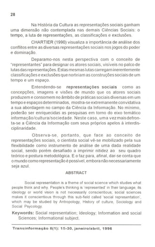 28
Na História da Cultura as representaçõessociais ganham
uma dimensão não contemplada nas demais Ciências Sociais: o
tempo, a luta de representações, as classificações e exclusões.
CHARTIER (1990) visualiza a importância de análise dos
conflitos entre asdiversas representaçõessociais nosjogos do poder
e dominação.
Deparamo-nos nesta perspectiva com o conceito de
"representantes"paradesignar osatoressociais, visíveis no palco de
lutasdasrepresentações.Estasmesmaslutascarregaminerentemente
classificações eexclusõesque norteiamasconstruçõessociaisde um
tempo e um espaço.
Entendendo-se representações sociais como as
concepções, imagens e visões de mundo que os atores sociais
produzem e consomem noâmbitode práticassociais diversas em um
tempo eespaçosdeterminados, mostra-seextremanente convidativa
a sua abordagem no campo da Ciência da Informação. No minimo,
poderão ser enriquecidas as pesquisas em torno do eixo temático
informação/cultura/sociedade. Neste caso, uma vezmaisdefron-
ta-se a Ciência da Informação com seus próprios apelos à interdis-
ciplinaridade.
Observa-se, portanto, que face ao conceito de
representações sociais, o cientista social vê-se mobilizado pela sua
flexibilidade como instrumento de análise de uma dada realidade
social, sendo porém desafiado a imprimir nitidez ao seu quadro
teórico e postura metodológica. E o faz para, afinal, dar-se conta que
o mundocomorepresentaçãoépossível,emboranãonecessariamente
seja azul.
ABSTRACT
Social representation is a theme of social science which studies what
people think and why. People's thinking is 'represented' in their language; its
ideology or world vision is not necessarily conscientious; social sciences
makes it conscientious through this sub-field called 'social representation',
which may be studied by Antropology, History of culture, Sociology and
Social Psycology.
Keywords: Social representation; Ideology; Information and social
Sciences; Informational subject.
Transinformação8(1): 15-30, janeiro/abril, 1996
- - - - ---
 