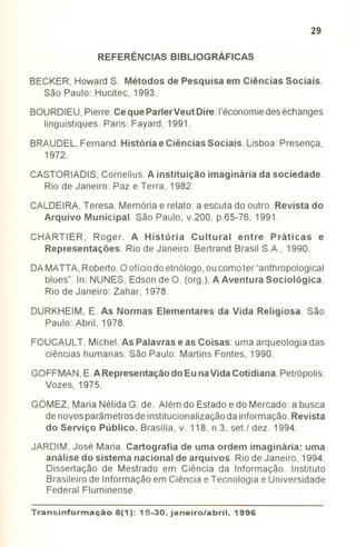 29
REFERÊNCIAS BIBLIOGRÁFICAS
BECKER, Howard S. Métodos de Pesquisa em Ciências Sociais.
São Paulo: Hucitec, 1993.
BOURDIEU,Pierre.Ceque ParlerVeut Dire: I'économiedeséchanges
linguistiques. Paris: Fayard, 1991.
BRAUDEL,Fernand.História e Ciências Sociais. Lisboa: Presença,
1972.
CASTORIADIS, Cornelius. A instituição imaginária da sociedade.
Rio de Janeiro: Paz e Terra, 1982.
CALDEIRA,Teresa. Memória e relato: a escuta do outro. Revista do
Arquivo Municipal. São Paulo, v.200, p.65-76, 1991.
CHARTIER, Roger. A História Cultural entre Práticas e
Representações. Rio de Janeiro: Bertrand Brasil SA, 1990.
DAMATTA, Roberto.Oofíciodoetnólogo,oucomoter"anthropological
blues". In: NUNES, Edsonde O. (org.). A AventuraSociológica.
Rio de Janeiro: Zahar, 1978.
DURKHEIM, E. As Normas Elementares da Vida Religiosa. São
Paulo: Abril, 1978.
FOUCAULT, Michel. As Palavras e as Coisas: uma arqueologia das
ciências humanas. São Paulo: Martins Fontes, 1990.
GOFFMAN,E.ARepresentação do Eu naVidaCotidiana. Petrópolis:
Vozes, 1975.
GÓMEZ, Maria Nélida G. de. Além do Estado e do Mercado: a busca
denovosparâmetrosde institucionalizaçãodainformação.Revista
do Serviço Público. Brasília, v. 118, n.3, seU dez. 1994.
JARDIM, José Maria. Cartografia de uma ordem imaginária: uma
análise do sistema nacional de arquivos. Riode Janeiro, 1994.
Dissertação de Mestrado em Ciência da Informação. Instituto
Brasileiro de Informação em Ciência e Tecnologia e Universidade
Federal Fluminense.
Transinformação8(1): 15-30, janeiro/abril. 1996
- - - -
 
