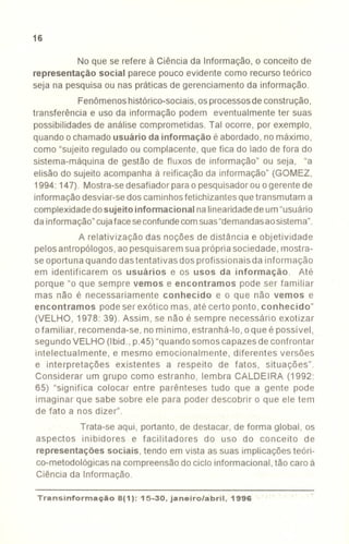 16
No que se refere à Ciência da Informação, o conceito de
representação social parece pouco evidente como recurso teórico
seja na pesquisa ou nas práticas de gerenciamento da informação.
Fenômenoshistórico-sociais,osprocessosde construção,
transferência e uso da informação podem eventualmente ter suas
possibilidades de análise comprometidas. Tal ocorre, por exemplo,
quando o chamado usuário da informação é abordado, no máximo,
como "sujeito regulado ou complacente, que fica do lado de fora do
sistema-máquina de gestão de fluxos de informação" ou seja, "a
elisão do sujeito acompanha à reificação da informação" (GOMEZ,
1994: 147). Mostra-sedesafiador parao pesquisadorou o gerente de
informação desviar-se dos caminhosfetichizantes que transmutam a
complexidadedosujeito informacional nalinearidadedeum"usuário
da informação"cujafaceseconfundecomsuas"demandasaosistema".
A relativização das noções de distância e objetividade
pelos antropólogos, aopesquisarem sua própria sociedade, mostra-
se oportuna quando das tentativas dos profissionais da informação
em identificarem os usuários e os usos da informação. Até
porque "o que sempre vemos e encontramos pode ser familiar
mas não é necessariamente conhecido e o que não vemos e
encontramos pode ser exótico mas, até certo ponto, conhecido"
(VELHO, 1978: 39). Assim, se não é sempre necessário exotizar
o familiar, recomenda-se, no mínimo, estranhá-Io, o que é possível,
segundo VELHO (Ibid., p.45) "quandosomos capazes de confrontar
intelectualmente, e mesmo emocionalmente, diferentes versões
e interpretações existentes a respeito de fatos, situações".
Considerar um grupo como estranho, lembra CALDEIRA (1992:
65) "significa colocar entre parênteses tudo que a gente pode
imaginar que sabe sobre ele para poder descobrir o que ele tem
de fato a nos dizer".
Trata-se aqui, portanto, de destacar, de forma global, os
aspectos inibidores e facilitadores do uso do conceito de
representações sociais, tendo em vista as suas implicações teóri-
co-metodológicas na compreensãodo ciclo informacional, tão caro à
Ciência da Informação.
Transinformação8(1 ):'15-30, janeiro/abril,. 1996
-----
 