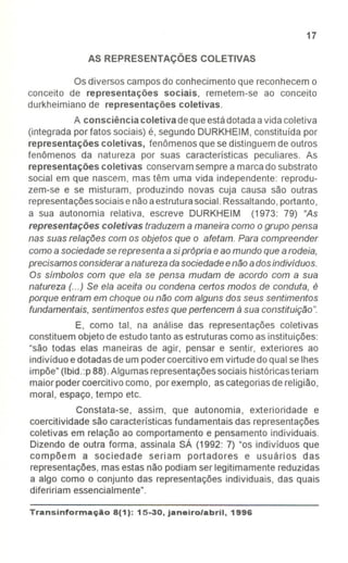 17
AS REPRESENTAÇÕES COLETIVAS
Os diversos camposdo conhecimento que reconhecem o
conceito de representações sociais, remetem-se ao conceito
durkheimiano de representações coletivas.
A consciência coletiva deque estádotadaa vida coletiva
(integrada por fatos sociais) é, segundo DURKHEIM, constituída por
representações coletivas, fenômenos que se distinguem de outros
fenômenos da natureza por suas características peculiares. As
representações coletivas conservamsempre a marca do substrato
social em que nascem, mas têm uma vida independente: reprodu-
zem-se e se misturam, produzindo novas cuja causa são outras
representaçõessociaise nãoaestruturasocial.Ressaltando,portanto,
a sua autonomia relativa, escreve DURKHEIM (1973: 79) "As
representações coletivas traduzem a maneira como o grupo pensa
nas suas relações com os objetos que o afetam. Para compreender
como a sociedade se representa a si própria e ao mundo que a rodeia,
precisamos considerar a natureza da sociedade e não a dos individuos.
Os slmbolos com que ela se pensa mudam de acordo com a sua
natureza (...) Se ela aceita ou condena certos modos de conduta, é
porque entram em choque ou não com alguns dos seus sentimentos
fundamentais, sentimentos estes que pertencem à sua constituição".
E, como tal, na análise das representações coletivas
constituem objeto de estudotanto asestruturas como as instituições:
"são todas elas maneiras de agir, pensar e sentir, exteriores ao
indivíduo e dotadasde um podercoercitivo em virtude do qual se Ihes
impõe" (Ibid.:p 88).Algumas representaçõessociais históricasteriam
maior poder coercitivo como, porexemplo, ascategorias de religião,
moral, espaço, tempo etc.
Constata-se, assim, que autonomia, exterioridade e
coercitividade são características fundamentais das representações
coletivas em relação ao comportamento e pensamento individuais.
Dizendo de outra forma, assinala SÁ (1992: 7) "os indivíduos que
compõem a sociedade seriam portadores e usuários das
representações, mas estas não podiam ser legitimamente reduzidas
a algo como o conjunto das representações individuais, das quais
difeririam essencialmente".
Transinformac;Ao 8(1): 15-30, janeiro/abril, 1996
 
