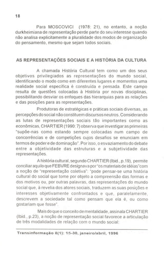 18
Para MOSCOVICI (1978: 21), no entanto, a noção
durkheimiana de representaçãoperde partedo seu interesse quando
não analisa explicitamente a pluralidade dos modos de organização
do pensamento, mesmo que sejam todos sociais.
AS REPRESENTAÇÕES SOCIAIS E A HISTÓRIA DA CULTURA
A chamada História Cultural tem como um dos seus
objetivos privilegiados as representações do mundo social,
identificando o modo como em diferentes lugares e momentos uma
realidade social especifica é construída e pensada. Este campo
resulta de questões colocadas à História por novas disciplinas,
possibilitando desviar os enfoques das hierarquias para as relações
e das posições para as representações.
Produtorasde estratégicas e práticas sociais diversas, as
percepçõesdosocialnãoconstituemdiscursosneutros.Considerando
as lutas de representações sociais tão importantes como as
econômicas,CHARTIER(1990:7)observaqueinvestigarasprimeiras
"supõe-nas como estando sempre colocadas num campo de
concorrências e de competições cujos desafios se enunciam em
termos de poderededominação".Porisso,o esvaziamentodo debate
entre a objetividade das estruturas e a subjetividade das
representações.
A históriacultural,segundoCHARTIER(Ibid.,p.19), permite
conciliaraquiloqueFEBVREdesignavapor"osmateriaisde idéias"com
a noção de "representação coletiva": "pode pensar-se uma história
cultural do social que tome por objeto a compreensão das formas e
dos motivos ou, por outras palavras, das representações do mundo
social que, à revelia dos atoressociais, traduzem assuas posições e
interesses objetivamente confrontados e que, paralelamente,
descrevem a sociedade tal como pensam que ela é, ou como
gostariam que fosse".
Maisdoqueoconceitodementalidade,assinalaCHARTIER
(Ibid., p.23), a noção de representaçãosocial favorece a articulação
de três modalidades de relação com o mundo social:
Transinformação 8(1): 15-30, janeiro/abril, 1996
 