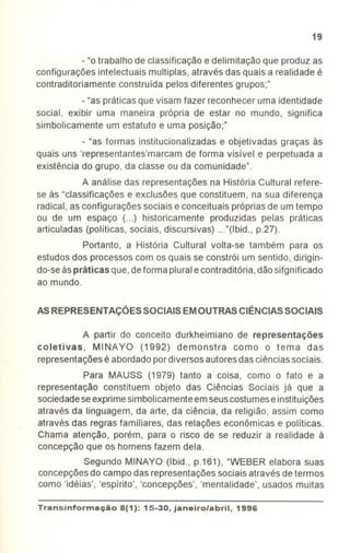 19
-"o trabalho de classificação e delimitação que produz as
configurações intelectuais multiplas, através das quais a realidade é
contraditoriamente construída pelos diferentes grupos;"
-"as práticas que visam fazer reconhecer uma identidade
social, exibir uma maneira própria de estar no mundo, significa
simbolicamente um estatuto e uma posição;"
- "as formas institucionalizadas e objetivadas graças às
quais uns 'representantes'marcam de forma visível e perpetuada a
existência do grupo, da classe ou da comunidade".
A análise das representações na História Cultural refere-
se às "classificações e exclusões que constituem, na sua diferença
radical, asconfigurações sociais e conceituais própriasde umtempo
ou de um espaço (...) historicamente produzidas pelas práticas
articuladas (políticas, sociais, discursivas) ..."(Ibid., p.27).
Portanto, a História Cultural volta-se também para os
estudosdos processos com os quais se constrói um sentido, dirigin-
do-seàsprãticas que,deforma pluralecontraditória,dãosifgnificado
ao mundo.
AS REPRESENTAÇÕES SOCIAIS EM OUTRAS CIÊNCIAS SOCIAIS
A partir do conceito durkheimiano de representações
coletivas, MINA YO (1992) demonstra como o tema das
representaçõesé abordadopordiversos autoresdas ciênciassociais.
Para MAUSS (1979) tanto a coisa, como o fato e a
representação constituem objeto das Ciências Sociais já que a
sociedadeseexprimesimbolicamenteemseuscostumeseinstituições
através da linguagem, da arte, da ciência, da religião, assim como
através das regras familiares, das relações econômicas e políticas.
Chama atenção, porém, para o risco de se reduzir a realidade à
concepção que os homens fazem dela.
Segundo MINAYO (Ibid., p.161), "WEBER elabora suas
concepçõesdo campo das representaçõessociais através de termos
como 'idéias', 'espírito', 'concepções', 'mentalidade', usados muitas
Transinformação8(1): 15-30, janeiro/abril, 1996
 