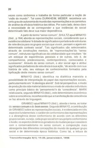 20
vezes como sinônimos e trabalha de forma particular a noção de
'visão do mundo'". Tal como DURKHEIM, WEBER reconhece um
certograude autonomiadomundodasrepresentaçõeseoscaminhos
de análiseda eficácia histórica das idéias. Por outro lado,deixa claro
a necessidade de se corresponder a que instâncias do social
determinado fato deve sua maior dependência.
A partir dotermo "sensocomum", SHULTZ apud MINAYO
(Ibid., p.164) aborda as representações sociais, considerando que a
existênciacotidiana"édotadadesignificadose portadoradeestruturas
de relevância para osgrupos sociais que vivem, pensam e agem em
determinado contexto social". Tais significados são selecionados
através de construções mentais, de "representações"do "senso
comum", estruturassignificativas da cotidianidade que resultam "de
um estoque de experiências pessoais e de outros, isto é, de
companheiros, predecessores, contemporâneos, consociados e
sucessores". Através do senso comum, o ator social age e atribui
significados portadoresde relevância àsua ação,"deacordo com sua
história de vida, seu estoque de conhecimentos formados pela
tipificação deste mesmo senso comum".
MINAYO (Ibid.) identifica na dialética marxista a
possibilidade de interpretação do papel das representações sociais,
particularmente em "A ideologia alemã". Sobtal perspectiva, o modo
de produçãodavida materialdetermina o mododevida dos indivíduos
como princípio básico do "pensamento"e da "consciência". MARX
relativizaria, segundoMINAYO (Ibid.), estedeterminismo econômico
sobreaconsciência,reconhecendoque amanifestaçãodaconsciência
se faz através da linguagem.
GRAMSCI apud MINAYO (Ibid.), aborda o tema, aotratar
do senso comum edo bom senso. SegundoMINAYO, acontribuição
de GRAMSCI sobreasrepresentaçõessociais, é evidenciada emtrês
aspectosfundamentais:ocaráterdeconformismodas representações
e a abrangência desse conformismo de acordo com os diferentes
grupossociais,ouseja,cadagruposocialtem seupróprioconformismo
eilusão;osaspectosdinâmicosgeradoresde mudançasquecoexistem
com o conservadorismo no senso comum; a composição mais
abrangente das diferentes concepçõesdo mundo de qualquer grupo
social e de determinada época histórica. Como tal, a leitura de
Transinformação8(1): 15-30, janeiro/abril, 1996
- ---
 