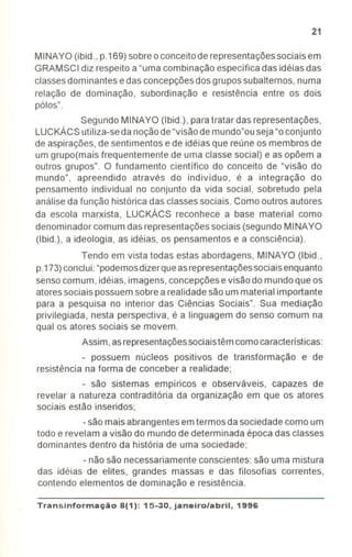 21
MINAYO (ibid., p.169)sobreo conceitode representaçõessociais em
GRAMSCIdiz respeito a "uma combinação específica das idéias das
classesdominantes edas concepçõesdos grupossubalternos, numa
relação de dominação, subordinação e resistência entre os dois
pólos".
Segundo MINAYO (Ibid.), paratratar das representações,
LUCKÁCSutiliza-seda noçãode"visãode mundo"ouseja"oconjunto
de aspirações,de sentimentos e de idéias que reúne os membros de
um grupo(mais frequentemente de uma classe social) e as opõem a
outros grupos". O fundamento científico do conceito de "visão do
mundo", apreendido através do indivíduo, é a integração do
pensamento individual no conjunto da vida social, sobretudo pela
análiseda função histórica das classessociais. Como outros autores
da escola marxista, LUCKÁCS reconhece a base material como
denominador comum das representaçõessociais (segundo MINAYO
(Ibid.), a ideologia, as idéias, os pensamentos e a consciência).
Tendo em vista todas estas abordagens, MINAYO (Ibid.,
p.173)conclui:"podemosdizerqueasrepresentaçõessociaisenquanto
sensocomum, idéias,imagens, concepçõesevisão do mundoque os
atoressociais possuemsobrea realidadesão ummaterial importante
para a pesquisa no interior das Ciências Sociais". Sua mediação
privilegiada, nesta perspectiva, é a linguagem do senso comum na
qual os atores sociais se movem.
Assim,asrepresentaçõessociaistêm comocaracteristicas:
- possuem núcleos positivos de transformação e de
resistência na forma de conceber a realidade;
- são sistemas empíricos e observáveis, capazes de
revelar a natureza contraditória da organização em que os atores
sociais estão inseridos;
-são maisabrangentesemtermos da sociedadecomo um
todo e revelam a visão do mundo de determinada época das classes
dominantes dentro da história de uma sociedade;
-não são necessariamente conscientes: são uma mistura
das idéias de elites, grandes massas e das filosofias correntes,
contendo elementos de dominação e resistência.
Transinformação8(1): 15-30, janeiro/abril, 1996
-
 