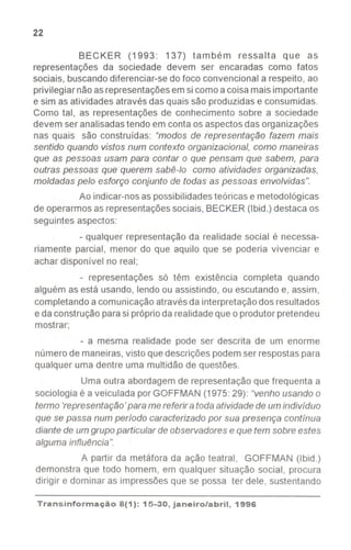 22
BECKER (1993: 137) também ressalta que as
representações da sociedade devem ser encaradas como fatos
sociais, buscandodiferenciar-se do foco convencional a respeito, ao
privilegiar nãoasrepresentaçõesemsi como acoisa maisimportante
e sim as atividades através das quais são produzidase consumidas.
Como tal, as representações de conhecimento sobre a sociedade
devem ser analisadastendo em conta osaspectosdas organizações
nas quais são construídas: "modos de representação fazem mais
sentido quando vistos num contexto organizacional,como maneiras
que as pessoas usam para contar o que pensam que sabem, para
outras pessoas que querem sabê-Io como atividades organizadas,
moldadas pelo esforço conjunto de todas as pessoas envolvidas".
Ao indicar-nosas possibilidadesteóricas e metodológicas
de operarmos as representaçõessociais, BECKER(Ibid.) destaca os
seguintes aspectos:
- qualquer representação da realidade social é necessa-
riamente parcial, menor do que aquilo que se poderia vivenciar e
achar disponível no real;
- representações só têm existência completa quando
alguém as está usando, lendo ou assistindo, ou escutando e, assim,
completando a comunicação através da interpretaçãodos resultados
e da construção parasi próprioda realidadeque o produtor pretendeu
mostrar;
- a mesma realidade pode ser descrita de um enorme
número de maneiras, visto que descrições podem ser respostaspara
qualquer uma dentre uma multidão de questões.
Uma outra abordagem de representação que frequenta a
sociologia é a veiculada por GOFFMAN (1975:29): "venho usando o
termo 'representação' para me referir a toda atividade de um indivíduo
que se passa num período caracterizado por sua presença contínua
diante de um grupo particular de observadores e que tem sobre estes
alguma influência".
A partir da metáfora da ação teatral, GOFFMAN (Ibid.)
demonstra que todo homem, em qualquer situação social, procura
dirigir e dominar as impressões que se possa ter dele, sustentando
Transinformação8(1): 15-30, janeiro/abril, 1996
 