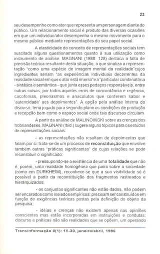 23
seudesempenhocomoatorque representaumpersonagemdiantedo
público. Um relacionamento social é produto das diversas ocasiões
em que um indivíduo/ator desempenha o mesmo movimento para o
mesmo público mediante representâçõesdo seu papel social.
A elasticidade do conceito de representaçõessociais tem
suscitado alguns questionamentos quanto à sua utilização como
instrumento de análise. MAGNANI (1988: 128) destaca a falta de
precisãoteórica resultante destasituação, o que sinaliza a represen-
tação "como uma espécie de imagem mental da realidade"cujos
ingredientes seriam "as experiências individuais decorrentes da
realidadesocial emqueo atorestáimerso"ea"particularcombinatória
-sintática e semântica -quejunta essespedaçosresponsáveis, entre
outras coisas, por todos aqueles erros de concordância e regência,
cacofonias, pleonasmos e anacolutos que conferem sabor e
'autencidade' aos depoimentos". A opção pela análise interna do
discurso,teria jogado para segundo plano as condições de produção
e recepção bem como o espaço social onde tais discursos circulam.
A partir da análisede MALlNOWSKI sobre as crençasdos
trobriandeses,MAGNANI(Ibid.)sugerealgunstópicosparaosestudos
de representaçõessociais:
- as representações não resultam de depoimentos que
falam porsi: trata-se de um processode reconstituição que envolve
também outras "práticas significantes" de cujas relações se pode
reconstituir o significado;
- pressupondo-seaexistênciadeumatotalidade que não
é, porém, uma realidade homogênea que paira sobre a sociedade
(como em DURKHEIM), reconhece-se que a sua visibilidade só é
possível a partir da reconstituição dos fragmentos rastreados e
hierarquizados;
- os conjuntos significantes não estão dados, não podem
serencaradoscomo isoladosempíricos: precisamser construídosem
função de exigências teóricas postas pela definição do objeto da
pesquisa;
- idéias e crenças não existem apenas nas opiniões
conscientes mas estão incorporadas em instituições e condutas:
discurso e práticas não são realidades que se opõem, um operando
Transinformação8(1): 15-30, janeiro/abril, 1996
 