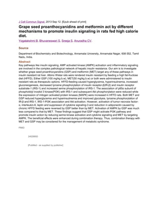 J Cell Commun Signal. 2013 Sep 12. [Epub ahead of print]

Grape seed proanthocyanidins and metformin act by different
mechanisms to promote insulin signaling in rats fed high calorie
diet.
Yogalakshmi B, Bhuvaneswari S, Sreeja S, Anuradha CV.
Source
Department of Biochemistry and Biotechnology, Annamalai University, Annamalai Nagar, 608 002, Tamil
Nadu, India.

Abstract
Key pathways like insulin signaling, AMP activated kinase (AMPK) activation and inflammatory signaling
are involved in the complex pathological network of hepatic insulin resistance. Our aim is to investigate
whether grape seed proanthocyanidins (GSP) and metformin (MET) target any of these pathways in
insulin resistant rat liver. Albino Wistar rats were rendered insulin resistant by feeding a high fat-fructose
diet (HFFD). Either GSP (100 mg/kg b.w), MET(50 mg/kg b.w) or both were administered to insulin
resistant rats as therapeutic options. HFFD-feeding caused hyperglycemia, hyperinsulinemia, increased
gluconeogenesis, decreased tyrosine phosphorylation of insulin receptor-β(IR-β) and insulin receptor
substrate-1 (IRS-1) and increased serine phosphorylation of IRS-1. The association of p85α subunit of
phosphotidyl inositol 3 kinase(PI3K) with IRS-1 and subsequent Akt phosphorylation were reduced while
the expression of mitogen activated protein kinases (MAPK) were increased in HFFD rats. Both MET and
GSP reduced hyperglycemia and hyperinsulinemia and improved glycolysis, tyrosine phosphorylation of
IR-β and IRS-1, IRS-1-PI3K association and Akt activation. However, activation of tumor necrosis factorα, interleukin-6, leptin and suppressor of cytokine signaling-3 and reduction in adiponectin caused by
chronic HFFD feeding were reversed by GSP better than by MET. Activation of AMPK by GSP was much
less compared to that by MET. These findings suggest that GSP might activate PI3K pathway and
promote insulin action by reducing serine kinase activation and cytokine signaling and MET by targeting
AMPK. The beneficial effects were enhanced during combination therapy. Thus, combination therapy with
MET and GSP may be considered for the management of metabolic syndrome.
PMID:

24026800

[PubMed - as supplied by publisher]

 