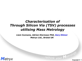 Characterisation of
    Through Silicon Via (TSV) processes
         utilising Mass Metrology
         Liam Cunnane, Adrian Kiermasz PhD, Gary Ditmer
                     Metryx Ltd., Bristol UK




Metryx                                                    Copyright © 1
 